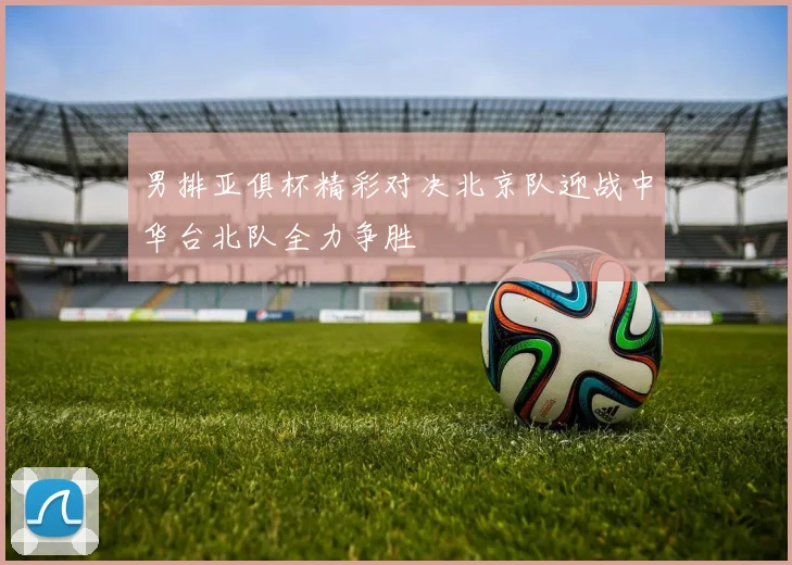男排亚俱杯精彩对决北京队迎战中华台北队全力争胜