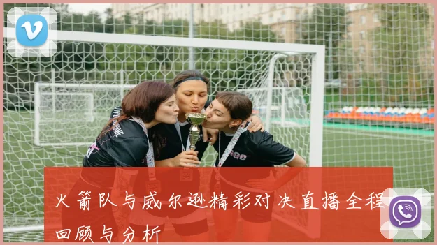 火箭队与威尔逊精彩对决直播全程回顾与分析