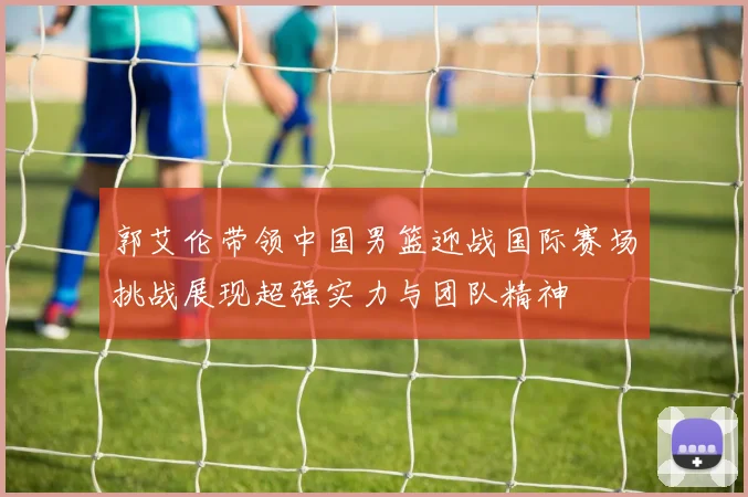 郭艾伦带领中国男篮迎战国际赛场挑战展现超强实力与团队精神