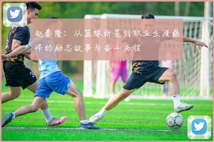赵泰隆：从篮球新星到职业生涯巅峰的励志故事与奋斗历程