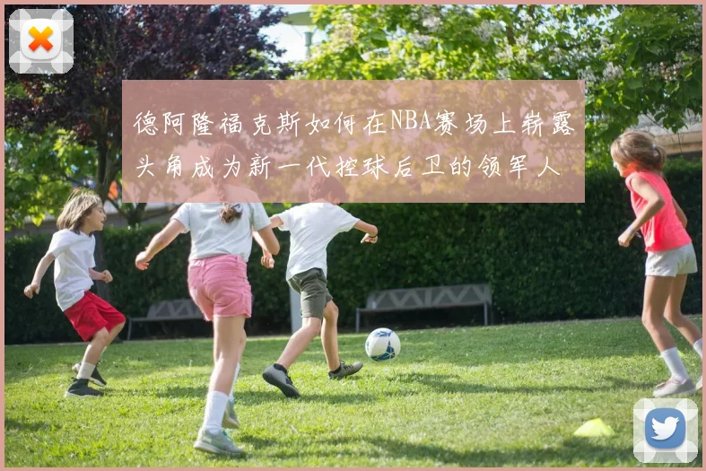 德阿隆福克斯如何在NBA赛场上崭露头角成为新一代控球后卫的领军人物
