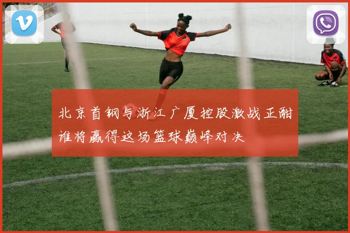 北京首钢与浙江广厦控股激战正酣谁将赢得这场篮球巅峰对决