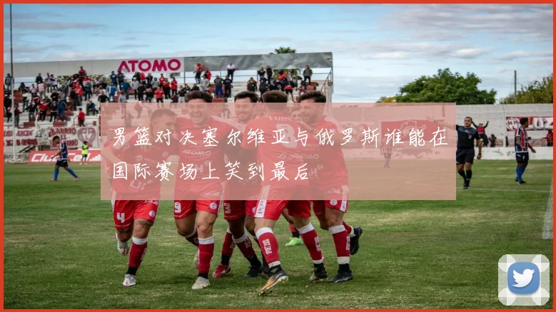 男篮对决塞尔维亚与俄罗斯谁能在国际赛场上笑到最后