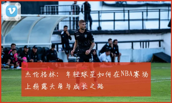 杰伦格林：年轻球星如何在NBA赛场上崭露头角与成长之路