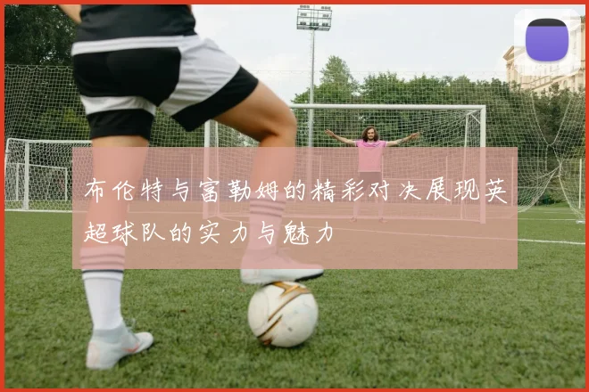 布伦特与富勒姆的精彩对决展现英超球队的实力与魅力