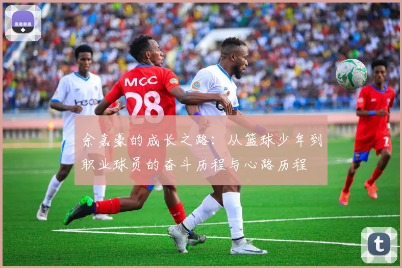 余嘉豪的成长之路：从篮球少年到职业球员的奋斗历程与心路历程
