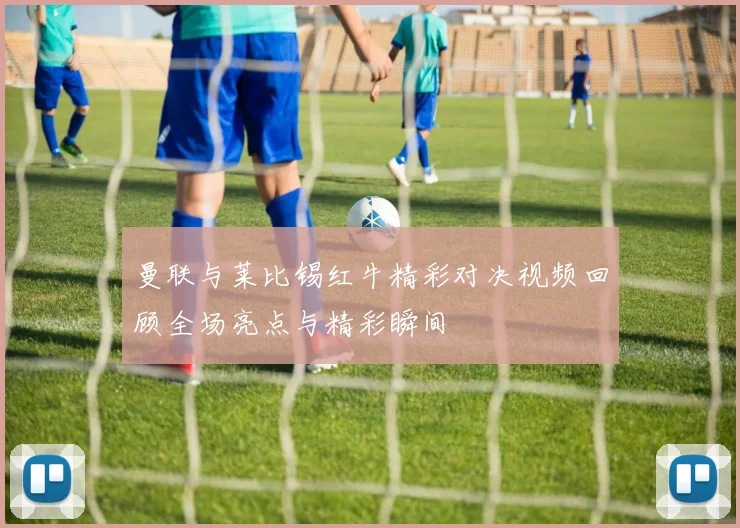曼联与莱比锡红牛精彩对决视频回顾全场亮点与精彩瞬间