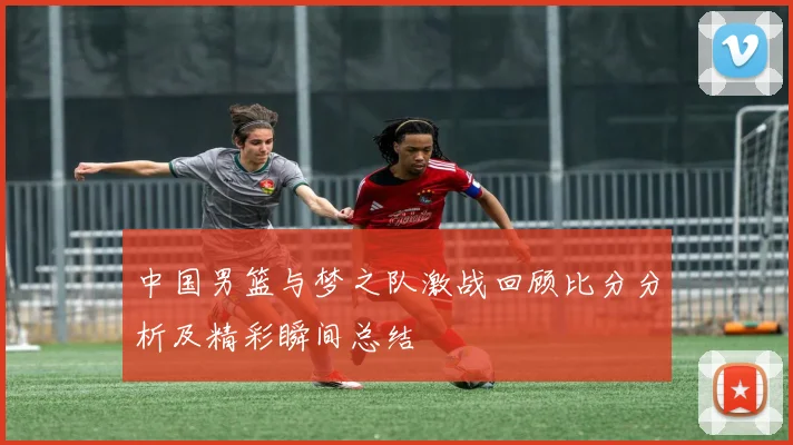 中国男篮与梦之队激战回顾比分分析及精彩瞬间总结