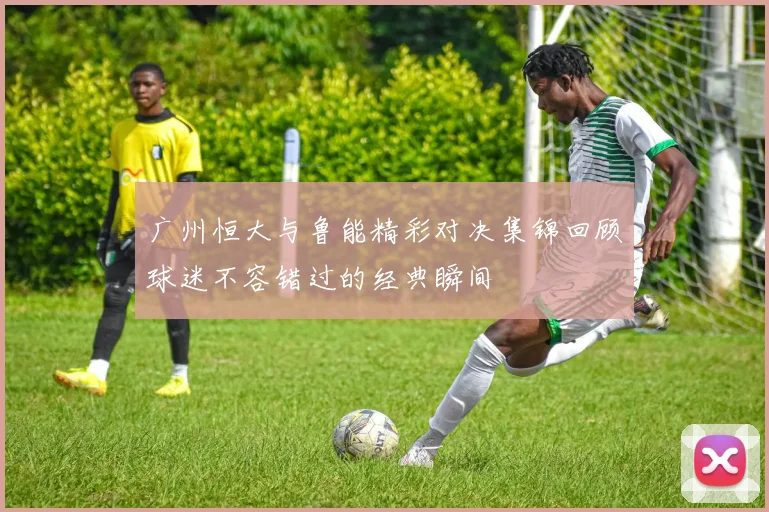 广州恒大与鲁能精彩对决集锦回顾球迷不容错过的经典瞬间
