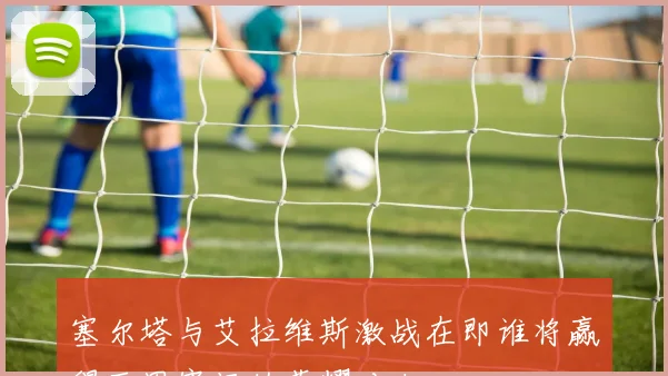 塞尔塔与艾拉维斯激战在即谁将赢得西甲赛场的荣耀对决