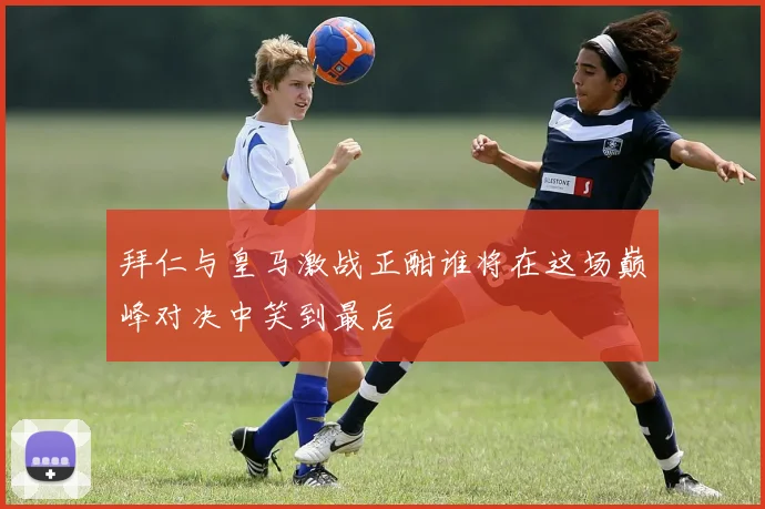 拜仁与皇马激战正酣谁将在这场巅峰对决中笑到最后