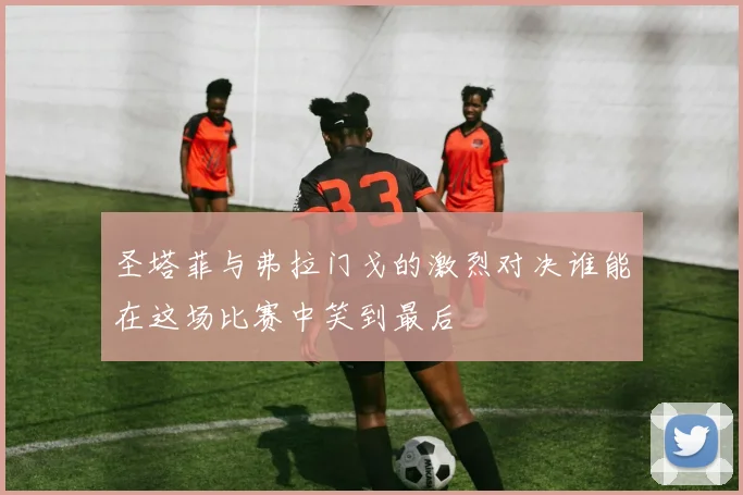 圣塔菲与弗拉门戈的激烈对决谁能在这场比赛中笑到最后