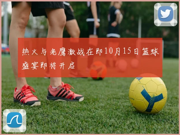 热火与老鹰激战在即10月15日篮球盛宴即将开启