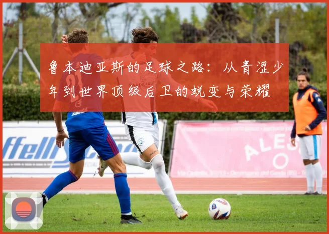 鲁本迪亚斯的足球之路：从青涩少年到世界顶级后卫的蜕变与荣耀