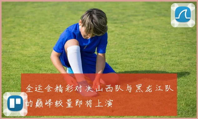 全运会精彩对决山西队与黑龙江队的巅峰较量即将上演