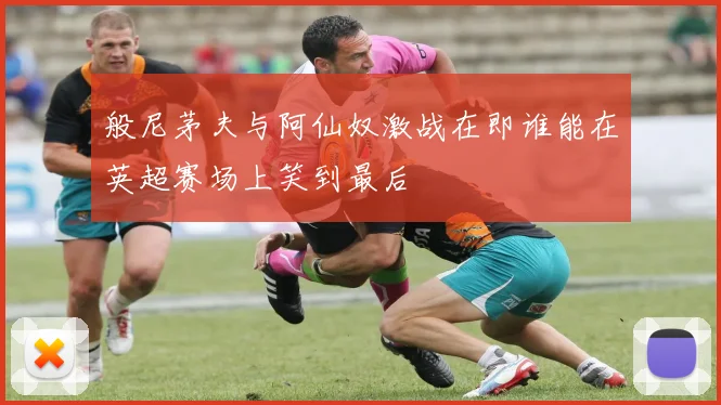 般尼茅夫与阿仙奴激战在即谁能在英超赛场上笑到最后