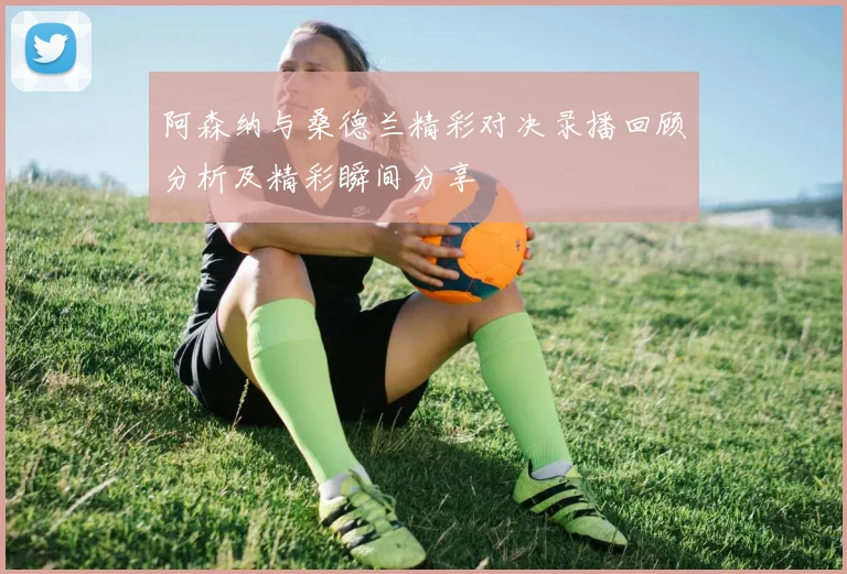 阿森纳与桑德兰精彩对决录播回顾分析及精彩瞬间分享
