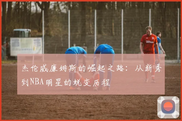 杰伦威廉姆斯的崛起之路：从新秀到NBA明星的蜕变历程
