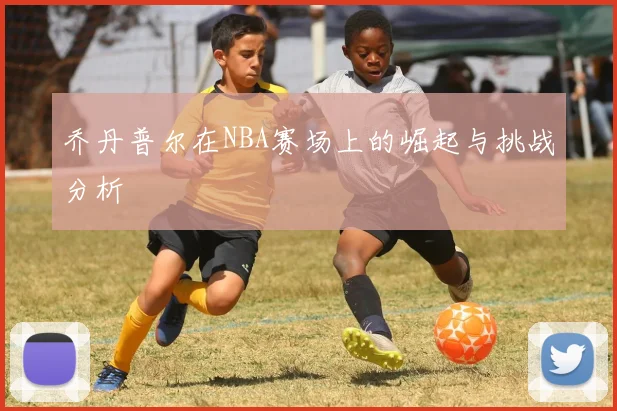 乔丹普尔在NBA赛场上的崛起与挑战分析