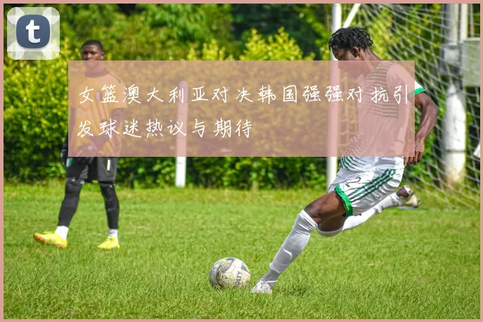 女篮澳大利亚对决韩国强强对抗引发球迷热议与期待