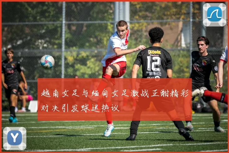 越南女足与缅甸女足激战正酣精彩对决引发球迷热议